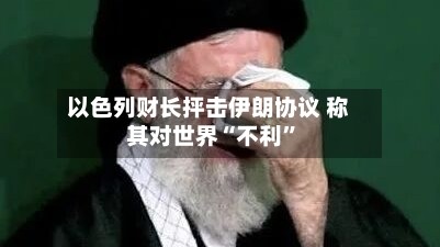 以色列财长抨击伊朗协议 称其对世界“不利”