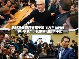 联邦贸易委员会重拳整治汽车经销商“隐形收费”，乱象依旧屡禁不止
