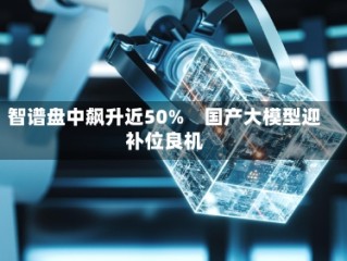 智谱盘中飙升近50%　国产大模型迎补位良机