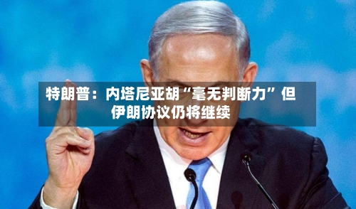 特朗普：内塔尼亚胡“毫无判断力	” 但伊朗协议仍将继续-第2张图片