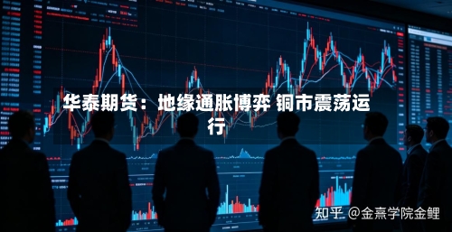 华泰期货：地缘通胀博弈 铜市震荡运行-第1张图片