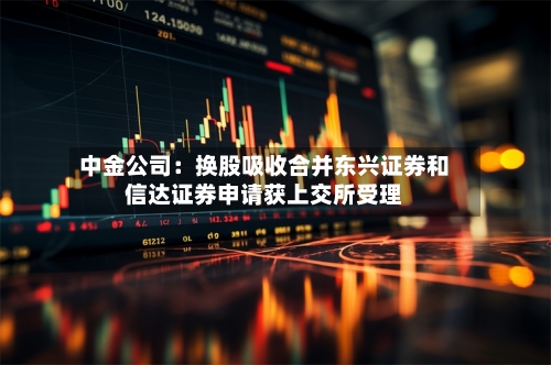 中金公司：换股吸收合并东兴证券和信达证券申请获上交所受理-第1张图片