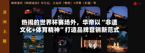 热闹的世界杯赛场外，华帝以“非遗文化+体育精神”打造品牌营销新范式-第1张图片