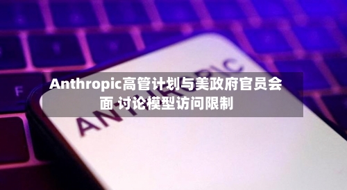 Anthropic高管计划与美政府官员会面 讨论模型访问限制-第1张图片