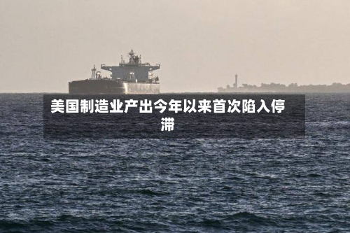 美国制造业产出今年以来首次陷入停滞-第3张图片