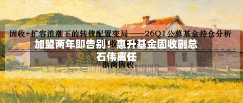 加盟两年即告别！惠升基金固收副总石伟离任-第1张图片