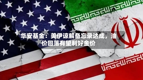 华安基金：美伊谅解备忘录达成，油价回落有望利好金价-第1张图片