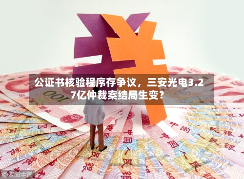 公证书核验程序存争议，三安光电3.27亿仲裁案结局生变？-第2张图片