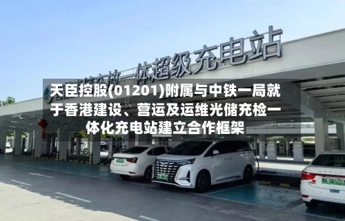 天臣控股(01201)附属与中铁一局就于香港建设、营运及运维光储充检一体化充电站建立合作框架-第1张图片
