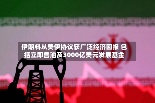 伊朗料从美伊协议获广泛经济回报 包括立即售油及3000亿美元发展基金-第2张图片
