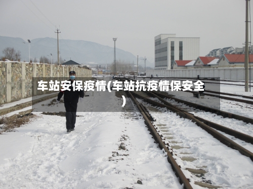 车站安保疫情(车站抗疫情保安全)-第3张图片