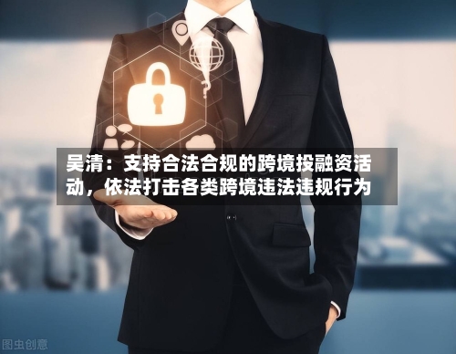 吴清：支持合法合规的跨境投融资活动，依法打击各类跨境违法违规行为-第1张图片