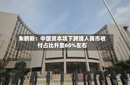 朱鹤新:中国资本项下跨境人民币收付占比升至60%左右-第2张图片